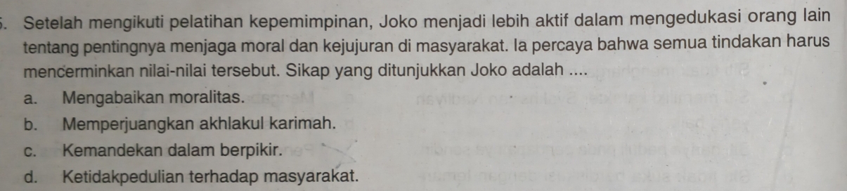 Setelah mengikuti pelatihan kepemimpinan, Joko menjadi lebih aktif dalam mengedukasi orang lain
tentang pentingnya menjaga moral dan kejujuran di masyarakat. Ia percaya bahwa semua tindakan harus
mencerminkan nilai-nilai tersebut. Sikap yang ditunjukkan Joko adalah ....
a. Mengabaikan moralitas.
b. Memperjuangkan akhlakul karimah.
c. Kemandekan dalam berpikir.
d. Ketidakpedulian terhadap masyarakat.