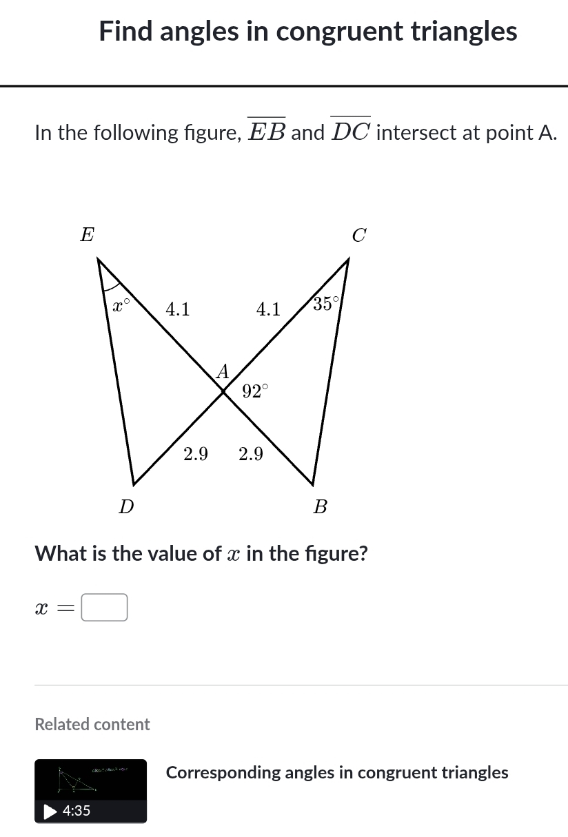 Find angles in congruent triangles
In the following figure, overline EB and overline DC intersect at point A.
What is the value of x in the figure?
x=□
Related content
Corresponding angles in congruent triangles
4:35