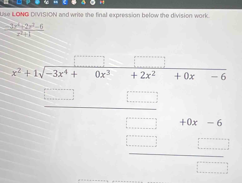 Use LONG DIVISION and write the final expression below the division work.
 (-3x^4+2x^2-6)/x^2+1 
x^2+1sqrt(-3x^4+) □  0x^3 ∴ △ AB|=□ /□  +2x^2+0x-6°
(-3,4) L=_ _  
□ beginarrayr +0x-6 □  □  hline □  beginarrayr beginarrayr □ □ endarray
□