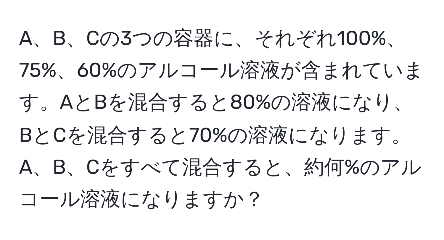 A、B、Cの3つの容器に、それぞれ100%、75%、60%のアルコール溶液が含まれています。AとBを混合すると80%の溶液になり、BとCを混合すると70%の溶液になります。A、B、Cをすべて混合すると、約何%のアルコール溶液になりますか？