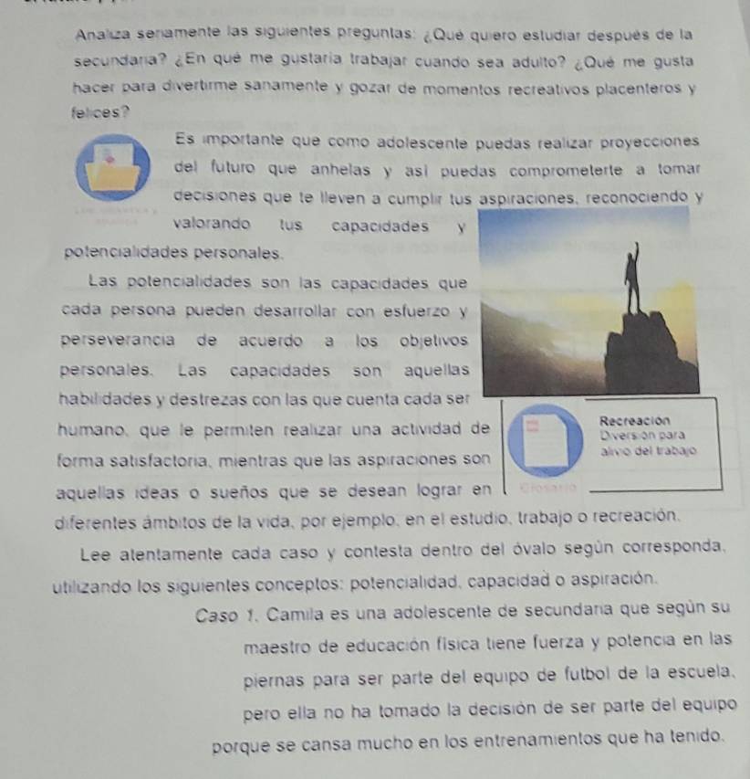 Analiza seriamente las siguientes preguntas: ¿Qué quiero estudiar después de la 
secundaria? ¿En qué me gustaria trabajar cuando sea adulto? ¿Qué me gusta 
hacer para divertirme sanamente y gozar de momentos recreativos placenteros y 
felices? 
Es importante que como adolescente puedas realizar proyecciónes 
del futuro que anhelas y así puedas comprometerte a tomar 
decisiones que te lleven a cumplir tus aspiraciones, reconociendo y 
valorando lus capacidades y 
potencialidades personales. 
Las potencialidades son las capacidades que 
cada persona pueden desarrollar con esfuerzo y 
perseverancia de acuerdo a los objetivos 
personales. Las capacidades son aquella 
habilidades y destrezas con las que cuenta cada se 
humano, que le permitén realízar una actividad de Recreación Diversión para 
forma satísfactoría, mientras que las aspiraciones son alvo del trabajo 
aquellas ideas o sueños que se desean lograr en Closario 
diferentes ámbitos de la vida, por ejemplo, en el estudio, trabajo o recreación. 
Lee atentamente cada caso y contesta dentro del óvalo según corresponda. 
utilizando los siguientes conceptos: potencialidad, capacidad o aspiración. 
Caso 1. Camila es una adolescente de secundaría que según su 
maestro de educación física tiene fuerza y potencia en las 
piernas pará ser parte del equipo de fútbol de la escuela. 
pero ella no ha tomado la decisión de ser parte del equipo 
porque se cansa mucho en los entrenamientos que ha tenido.