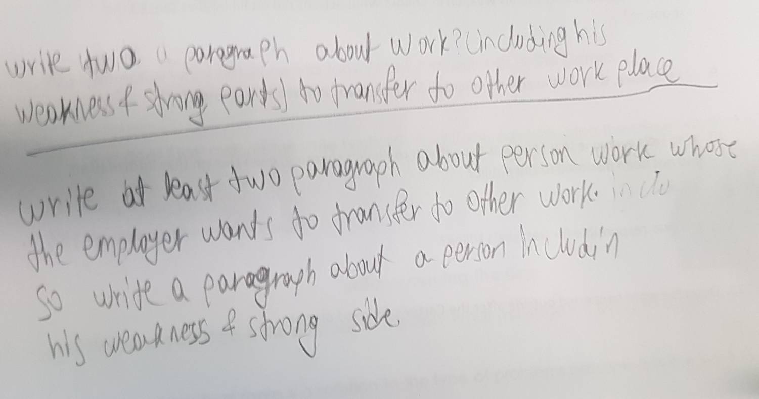 write two porograph about work? (including his 
weakness f shring earts) to fransfer to other work place 
write at least two paragraph about person work whose 
the emplayer wants to franster to other work.u 
so write a paragrouph about a person Iincludin 
his wearkness of strong side.