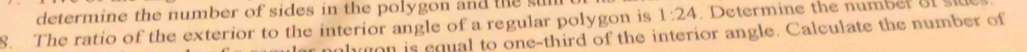 determine the number of sides in the polygon and the sul 
8. The ratio of the exterior to the interior angle of a regular polygon is 1:24 D etermine the number of i 
hgon is equal to one-third of the interior angle. Calculate the number of