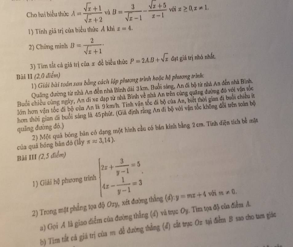 Cho hai biểu thức A= (sqrt(x)+1)/sqrt(x)+2  và B= 3/sqrt(x)-1 - (sqrt(x)+5)/x-1  với x≥ 0,x!= 1.
1) Tính giả trị của biểu thức Ả khi x=4.
2) Chứng minh B= 2/sqrt(x)+1 ·
3) Tim tắt cả giả trị của x để biểu thức P=2A.B+sqrt(x) đạt giá trị nhỏ nhất.
Bài II (2,0 điểm)
1) Giải bài toán sau bằng cách lập phương trình hoặc hệ phương trình:
Quặng đường từ nhà An đến nhà Bình dài 3 km, Buổi sáng, An di bộ từ nhà An đến nhà Bình,
Buổi chiều cùng ngày, An di xe đạp từ nhà Bình về nhả An trên cùng quãng đường đó với vận tốc
lớn hơn vận tốc đi bộ của An là 9km/h. Tính vận tốc di bộ của An, biết thời gian đị buổi chiều ít
hơn thời gian di buổi sáng là 45 phút. (Giả định rằng An đi bộ với vận tốc không đổi trên toản bộ
quāng dường dó.)
2) Một quả bóng bản có dạng một hình cầu có bán kính bằng 2 cm. Tính diện tích bề mặt
của quả bóng bản đó (lấy π approx 3,14).
Bài III (2,5 điểm)
1) Giải hệ phương trình beginarrayl 2x+ 3/y-1 =5 4x- 1/y-1 =3endarray.
2) Trong mặt phẳng tọa độ Oxy, xét đường thẳng (d): y=mx+4 với m!= 0.
a) Gọi A là giao điểm của đường thắng (d) và trục Oy. Tìm tọa độ của điểm A.
b) Tīm tắt cả giá trị của m để đường thẳng (đ) cất trục Ox tại điểm B sao cho tam giác