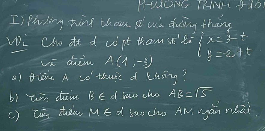 HUONG TRINH PUD 
I) phaling hing than s cua duāng thang 
Vi Cho it d copt tham so' ea beginarrayl x=3-t y=-2+tendarray.
Vi tim A(1,-3)
a) tien A co thuoc d khāng? 
b) ain dein B∈ d suo cho AB=sqrt(5)
() Can tàm ME d Suo cho AM agan what