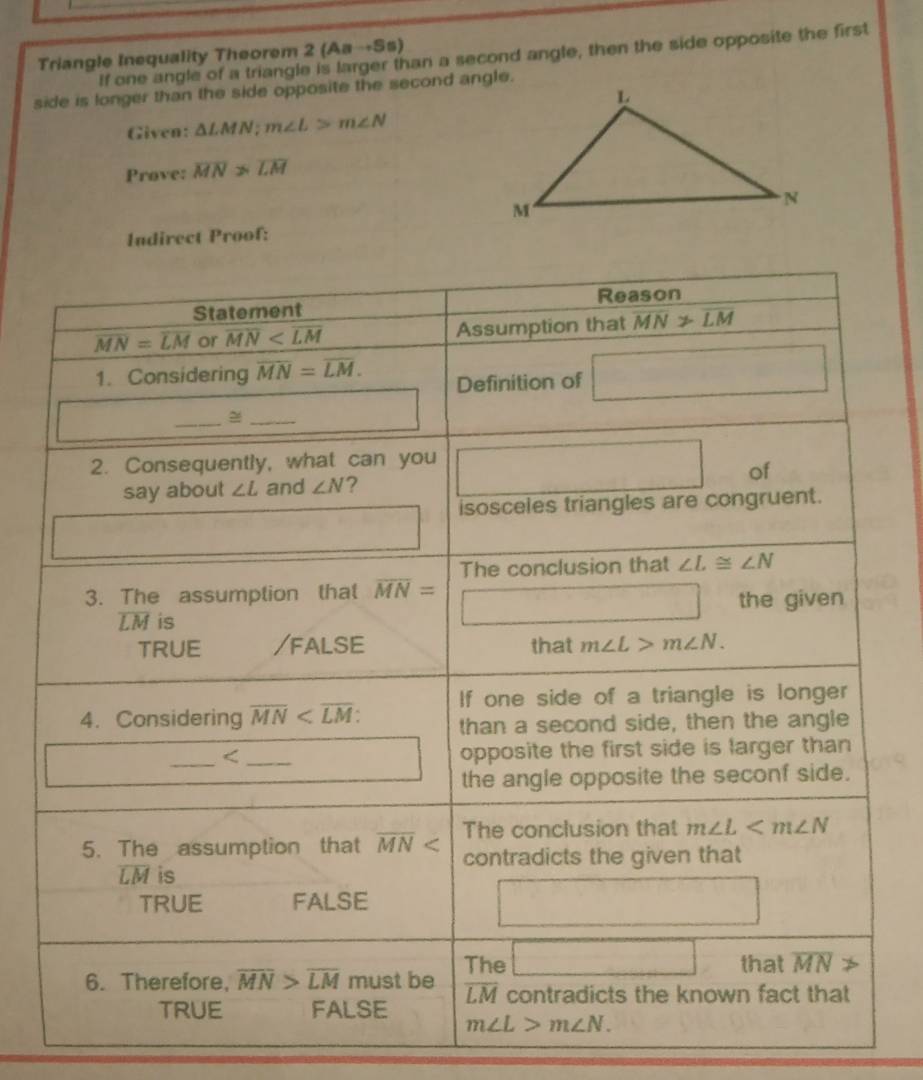 Triangle Inequality Theorem 2 (Aa→Ss) If one angle of a triangle is larger than a second angle, then the side opposite the first
side is longer than the side opposite the second angle.
Given: △ LMN;m∠ L>m∠ N
Prove: overline MN>overline LM
Indirect Proof: