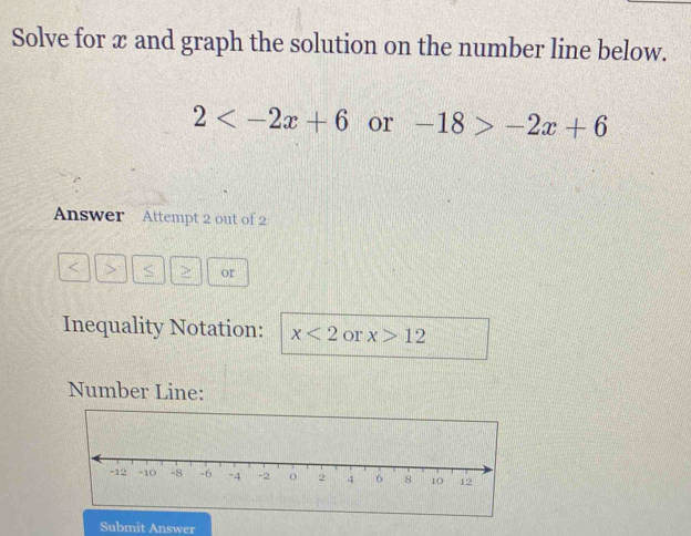 Solve for x and graph the solution on the number line below.
2 or -18>-2x+6
Answer Attempt 2 out of 2 
< > < or 
Inequality Notation:  x<2</tex> or x>12
Number Line: 
Submit Answer