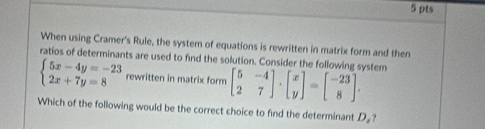 When using Cramer's Rule, the system of equations is rewritten in matrix form and then
ratios of determinants are used to find the solution. Consider the following system
beginarrayl 5x-4y=-23 2x+7y=8endarray. rewritten in matrix form beginbmatrix 5&-4 2&7endbmatrix , beginbmatrix x yendbmatrix =beginbmatrix -23 8endbmatrix , 
Which of the following would be the correct choice to find the determinant D.?