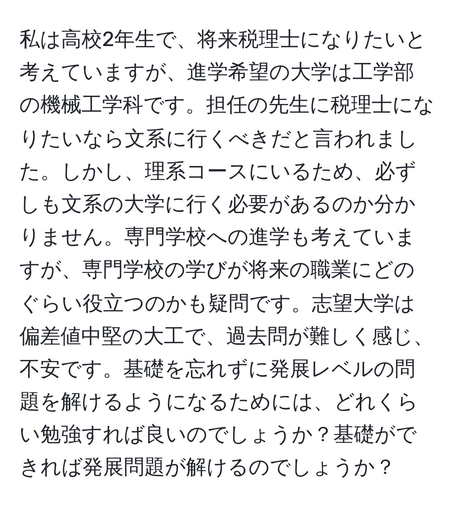 私は高校2年生で、将来税理士になりたいと考えていますが、進学希望の大学は工学部の機械工学科です。担任の先生に税理士になりたいなら文系に行くべきだと言われました。しかし、理系コースにいるため、必ずしも文系の大学に行く必要があるのか分かりません。専門学校への進学も考えていますが、専門学校の学びが将来の職業にどのぐらい役立つのかも疑問です。志望大学は偏差値中堅の大工で、過去問が難しく感じ、不安です。基礎を忘れずに発展レベルの問題を解けるようになるためには、どれくらい勉強すれば良いのでしょうか？基礎ができれば発展問題が解けるのでしょうか？