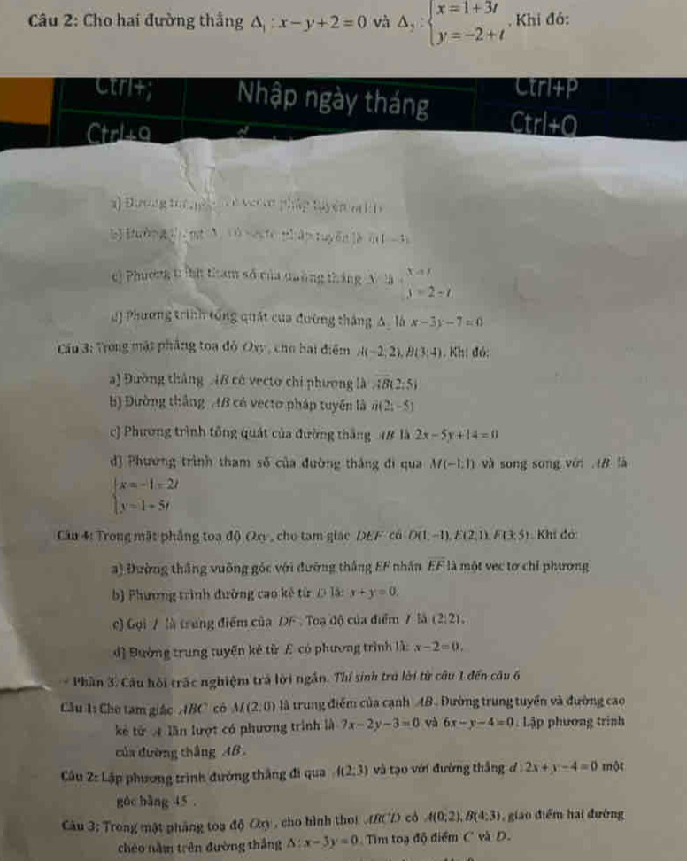 Cho hai đường thắng △ _1:x-y+2=0 và Delta _2:beginarrayl x=1+3t y=-2+tendarray.. Khi đỏ:
Ctri+p
Ctri+; Nhập ngày tháng Ctrl+Q
Ctrla
a) Đương toc nệ   à ve cn pháp tuyện c i 1
b [ườn gg[en A 1ù neste nhân tuyến là m] -1)
e) Phương t ính tham số của duờng tháng A là b=x+_ 3=2=2endarray 
Q) Phương trình tổng quật của đường tháng Δ, là x-3y-7=0
Cầu 3: Trong mặt phẳng toa đỏ Oxy, cho bai điểm A(-2,2),B(3,4) Kh; đó:
a) Đường tháng 4B có vecto chi phương là AB(2:5)
b) Đường thắng AB có vectơ pháp tuyển là n(2;-5)
c) Phương trình tổng quát của đường thắng 48 là 2x-5y+14=0
dJ Phương trình tham số của đường thắng đi qua M(-1:1) và song song với  IB là
beginarrayl x=-1-2t y=1+5tendarray.
Câu 4: Trong mặt phẳng toa độ Qx , cho tam giác DEF có D(1;-1),E(2,1),F(3;5) Khi đo
a) Đường thắng vuỡng góc với đường thắng EF nhân overline EF là một vec tơ chỉ phương
b) Phương trình đường cao kế từ D là: x+y=0
c) Gọi / là trung điểm của DF . Toạ độ của điểm 7 là (2,2),
đ] Đường trung tuyến kẻ từ E có phương trình là: x-2=0.
Phần 3. Câu hội trấc nghiệm trả lời ngắn. Thí sinh trú lời từ câu 1 đến câu 6
Câu 1: Cho tam giác  IBC có M(2,0) là trung điểm của cạnh AB. Đường trung tuyển và đường cao
kẻ từ ạ lần lượt có phương trình là 7x-2y-3=0 và 6x-y-4=0 Lập phương trình
của đường thắng AB .
Câu 2:Lip * phương trình đường thắng đi qua 4(2;3) và tạo với đường thắng d:2x+y-4=0 một
gàc bàng 45 .
Câu 3; Trong mật pháng toa độ Cy , cho hình thơi fRC'L) có A(0;2),B(4;3) giao điểm hai đường
chéo nằm trên đường thắng △ :x-3y=0 Tim toạ độ điểm C và D.