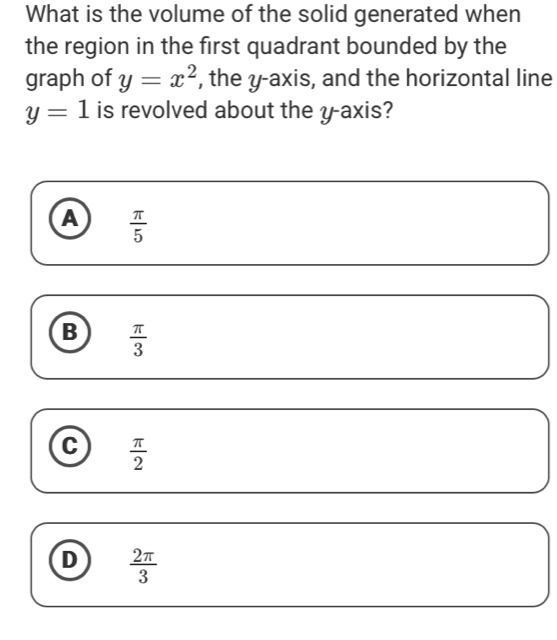 What is the volume of the solid generated when
the region in the first quadrant bounded by the
graph of y=x^2 , the y-axis, and the horizontal line
y=1 is revolved about the y-axis?
A  π /5 
B  π /3 
C  π /2 
D  2π /3 