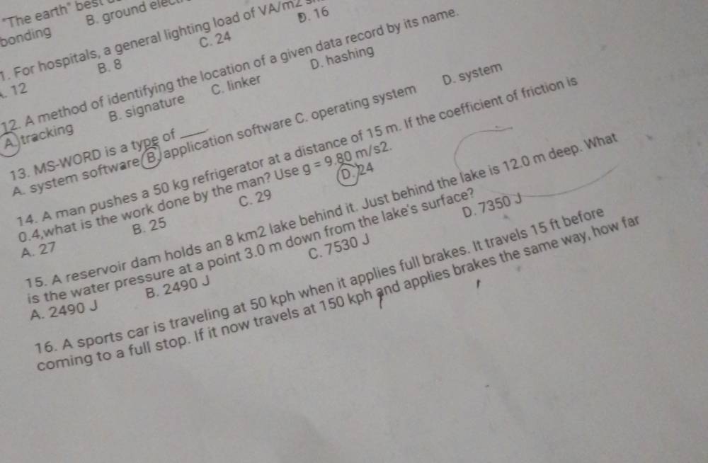 "The earth" besl
D. 16
bonding B. ground eleC
C. 24. For hospitals, a general lighting load of VA/m2
B. 8
B. signature C. linker D. hashing
. 12
2. A method of identifying the location of a given data record by its name A tracking
A. system software B. application software C. operating system D. system
4. A man pushes a 50 kg refrigerator at a distance of 15 m. If the coefficient of friction i
13. MS-WORD is a type of
C. 29
0.4,what is the work done by the man? Use g=9.80m/s2. D. 24
D. 7350 J
5. A reservoir dam holds an 8 km2 lake behind it. Just behind the lake is 12.0 m deep. Wha
A. 27 B. 25
C. 7530 J
is the water pressure at a point 3.0 m down from the lake's surface
16. A sports car is traveling at 50 kph when it applies full brakes. It travels 15 ft befor
B. 2490 J
coming to a full stop. If it now travels at 150 kph and applies brakes the same way, how fa
A. 2490 J