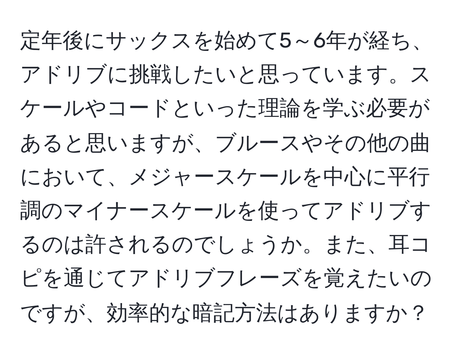 定年後にサックスを始めて5～6年が経ち、アドリブに挑戦したいと思っています。スケールやコードといった理論を学ぶ必要があると思いますが、ブルースやその他の曲において、メジャースケールを中心に平行調のマイナースケールを使ってアドリブするのは許されるのでしょうか。また、耳コピを通じてアドリブフレーズを覚えたいのですが、効率的な暗記方法はありますか？