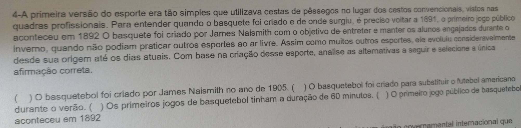 4-A primeira versão do esporte era tão simples que utilizava cestas de pêssegos no lugar dos cestos convencionais, vistos nas 
quadras profissionais. Para entender quando o basquete foi criado e de onde surgiu, é preciso voltar a 1891, o primeiro jogo público 
aconteceu em 1892 O basquete foi criado por James Naismith com o objetivo de entreter e manter os alunos engajados durante o 
inverno, quando não podiam praticar outros esportes ao ar livre. Assim como muitos outros esportes, ele evoluiu consideravelmente 
desde sua origem até os dias atuais. Com base na criação desse esporte, analise as alternativas a seguir e selecione a única 
afirmação correta. 
( ) O basquetebol foi criado por James Naismith no ano de 1905. ( ) O basquetebol foi criado para substituir o futebol americano 
durante o verão. ( ) Os primeiros jogos de basquetebol tinham a duração de 60 minutos. ( ) O primeiro jogo público de basquetebo 
aconteceu em 1892
ão overnamental internacional que