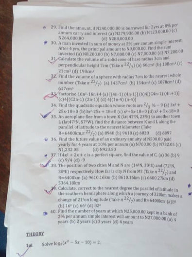 Find the amount, if N240,000.00 is borrowed for 2yrs at 8% per
annum carry and interest (a) N279.936.00 (b) N123.000.00 (c)
N264,000.00 (d) N288,000.00
30. A man invested in sum of money at 5% per annum simple interest.
After 4 yrs, the principal amount to N9,000.00. Find the sum
invested (a) N8,200.00 (b) N7,800.00 (c) N7,000.00 (d) N7,200.00
31. Calculate the volume of a solid cone of base radius 3cm and (c)
perpendicular height 7cm (Take π^(22)/7) (a) 66cm^2 (b) 108cm^2
21cm^2 (d) 198cm^2
32. Find the volume of a sphere with radius 7cm to the nearest whole
number (Take π^(22)/7) (a) 1437cm^3 (b) 154cm^3 (c) 1078cm^3 (d)
617cm^3
33. Factorise 16n^2-16n+4 (a) [(4n-1)(4n-1)] (b) 4[(C4n-1)(4n+1)]
( c) 4[(C2n-1)(2n-1)] (d) 4[(1n-4)(n-4)]
34. Find the quadratic equation whose roots are^2/_3% -9(a)3x^2+
25x-18=0 (b) 3x^2-25x+18=0
35. An aeroplane flee from a town K (lat (c) x^2+5x-18=0(d)x^2+5x-18=0 to another town
47°N,23°E)
L (lat4 7°N,57°W). find the distance between K and L along the
parallel of latitude to the nearest kilometer (Take
R=6400kmπ^(22)/_7) (a) 8940 (b) 9610 (c) 6820 (d) 6097
@ 36. Find the future value of an ordinary annuity of N500.00 paid
yearly for 4 years at 10% per annum (a) N700.00 N1,232.05 (d) N923.50 (b) N732.05(c
37. 1f 4x^2+2x+c is a perfect square, find the value of C. (a) 36 (b) 9
(c) 9/4(d)-9
38. The position of two cities M and N are (14^1N,30^1E) and (72°N,
30°E) respectively. How far is city N from M? (Take π^(22)/7) and
R=6400km (a) 9610.16km (b) 8610.16km (c) 6400.27km (d)
5364.18km
9. Calculate, correct to the nearest degree the parallel of latitude in
the southern hemisphere along which a journey of 320km makes a π^(22)/_7) and R=6400km (a)B
change of 21ºon longitude (Take
(b) 16° (c) 66° (d) 82°
40. Find the number of years at which N25,000.00 kept in a bank of
2% per annum simple interest will amount to N27,000.00 (a) 4
years (b) 2 years (c) 3 years (d) 4 years
THEORY
1ai. Solve log _2(x^2-5x-10)=2