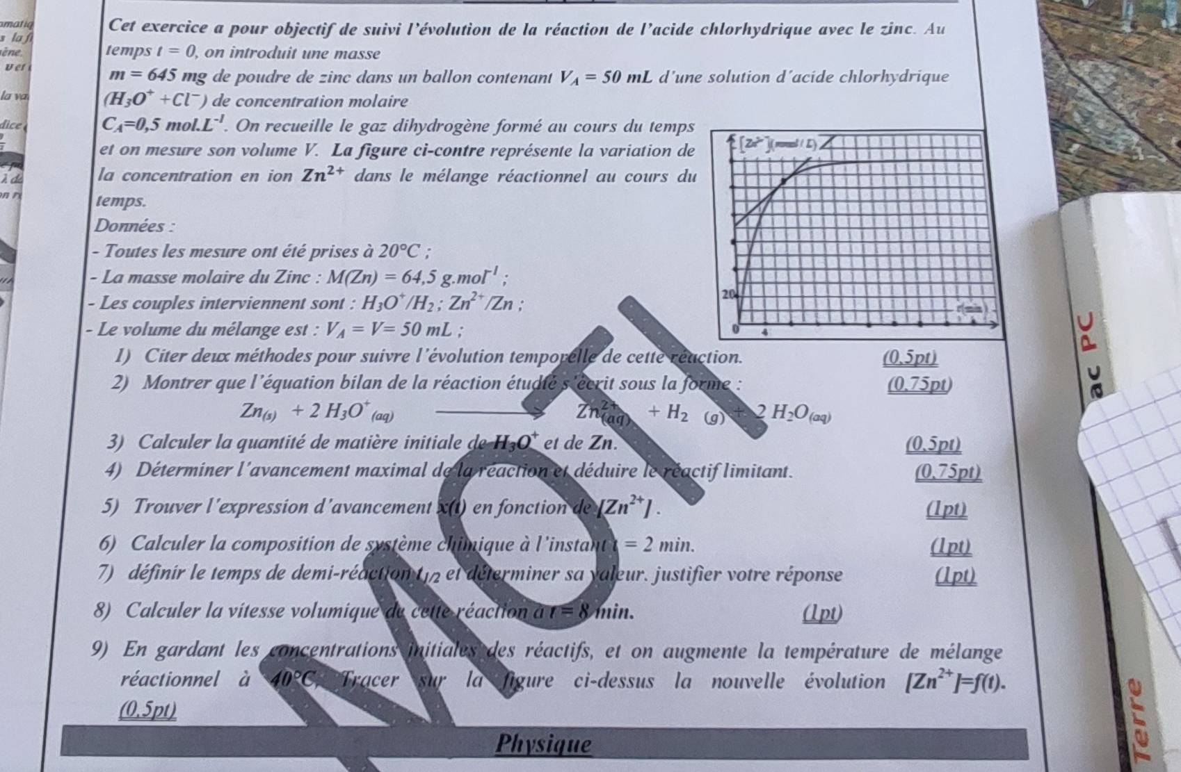 omatiq Cet exercice a pour objectif de suivi l’évolution de la réaction de l’acide chlorhydrique avec le zinc. Au
s la f temps t=0 , on introduit une masse
ine
ver
m=645 mg de poudre de zinc dans un ballon contenant V_A=50mL d’une solution d’acide chlorhydrique
(H_3O^++Cl^-)
la va ) de concentration molaire
C_A=0,5mol.L^(-1)
dc  . On recueille le gaz dihydrogène formé au cours du temps
et on mesure son volume V. La figure ci-contre représente la variation de
À d
la concentration en ion Zn^(2+) dans le mélange réactionnel au cours du
n temps.
Données :
- Toutes les mesure ont été prises à 20°C :
- La masse molaire du Zinc : M(Zn)=64,5..mol^(-1);
- Les couples interviennent sont : H_3O^+ /H_2;Zn^(2+)/Zn;
- Le volume du mélange est : V_A=V=50mL. 
I) Citer deux méthodes pour suivre l'évolution temporelle de cette réaction. (0.5pt)
2) Montrer que l'équation bilan de la réaction étudté s'écrit sous la forme : (0.75pt)
Zn_(s)+2H_3O^+(aq)
Zn^(2+)(aq)+H_2 (g) 2 H_2O_(aq)
3) Calculer la quantité de matière initiale de H_3O^+ et de Zn. _ (0.5pt)
4) Déterminer l'avancement maximal de la réaction et déduire le réactif limitant. _ (0.75pt)
5) Trouver l'expression d’avancement x() en fonction de [Zn^(2+)]. (1pt)
6) Calculer la composition de système chimique à l'instant =2min. (1pt)
7) définir le temps de demi-réaction (12 et déterminer sa yaleur. justifier votre réponse (1pt)
8) Calculer la vitesse volumique de cette réaction à r=8min. (1pt)
9) En gardant les concentrations initiales des réactifs, et on augmente la température de mélange
réactionnel à 40°C, Tracer sur la figure  ci-dessus la nouvelle évolution [Zn^(2+)]=f(t).
(0.5pt)
Physique
C