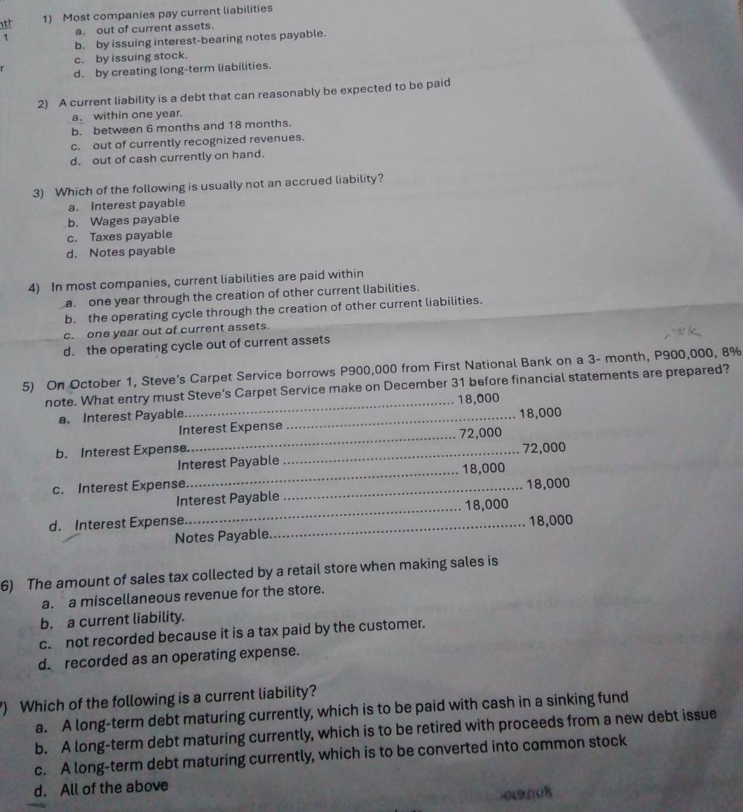 Most companies pay current liabilities
1 a. out of current assets.
b. by issuing interest-bearing notes payable.
c. by issuing stock.
r
d. by creating long-term liabilities.
2) A current liability is a debt that can reasonably be expected to be paid
a. within one year.
b. between 6 months and 18 months.
c. out of currently recognized revenues.
d. out of cash currently on hand.
3) Which of the following is usually not an accrued liability?
a. Interest payable
b. Wages payable
c. Taxes payable
d. Notes payable
4) In most companies, current liabilities are paid within
a. one year through the creation of other current liabilities.
b. the operating cycle through the creation of other current liabilities.
c. one year out of current assets.
d. the operating cycle out of current assets
5) On October 1, Steve’s Carpet Service borrows P900,000 from First National Bank on a 3- month, P900,000, 8%
note. What entry must Steve’s Carpet Service make on December 31 before financial statements are prepared?
a. Interest Payable._ _ 18,000
Interest Expense 18,000
b. Interest Expense._ _ 72,000
Interest Payable 72,000
_ 18,000
c. Interest Expense_
Interest Payable 18,000
_ 18,000
d. Interest Expense _ 18,000
Notes Payable.
6) The amount of sales tax collected by a retail store when making sales is
a. a miscellaneous revenue for the store.
b. a current liability.
c. not recorded because it is a tax paid by the customer.
d. recorded as an operating expense.
) Which of the following is a current liability?
a. A long-term debt maturing currently, which is to be paid with cash in a sinking fund
b. A long-term debt maturing currently, which is to be retired with proceeds from a new debt issue
c. A long-term debt maturing currently, which is to be converted into common stock
d. All of the above