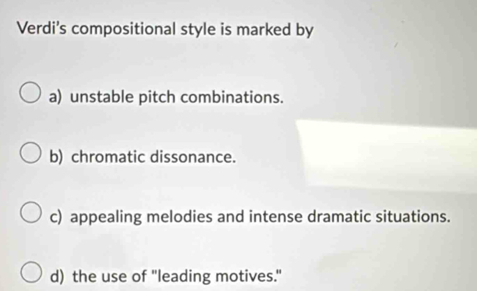 Verdi's compositional style is marked by
a) unstable pitch combinations.
b) chromatic dissonance.
c) appealing melodies and intense dramatic situations.
d) the use of "leading motives."