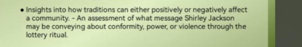 Insights into how traditions can either positively or negatively affect 
a community. - An assessment of what message Shirley Jackson 
may be conveying about conformity, power, or violence through the 
lottery ritual.