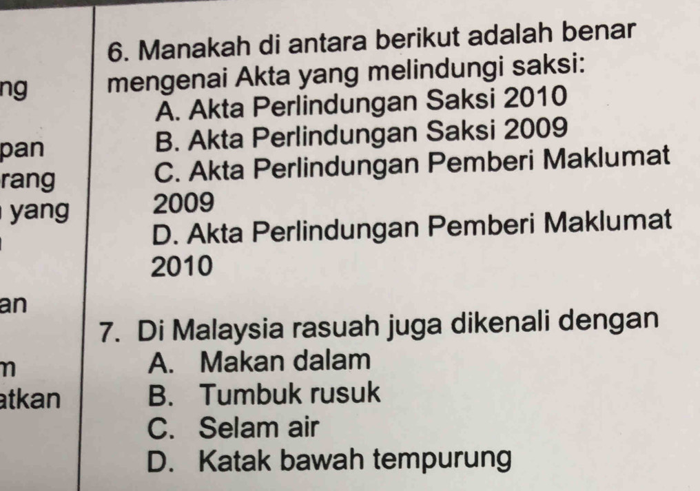 Manakah di antara berikut adalah benar
ng mengenai Akta yang melindungi saksi:
A. Akta Perlindungan Saksi 2010
pan B. Akta Perlindungan Saksi 2009
rang C. Akta Perlindungan Pemberi Maklumat
yang
2009
D. Akta Perlindungan Pemberi Maklumat
2010
an
7. Di Malaysia rasuah juga dikenali dengan
n
A. Makan dalam
atkan B. Tumbuk rusuk
C. Selam air
D. Katak bawah tempurung