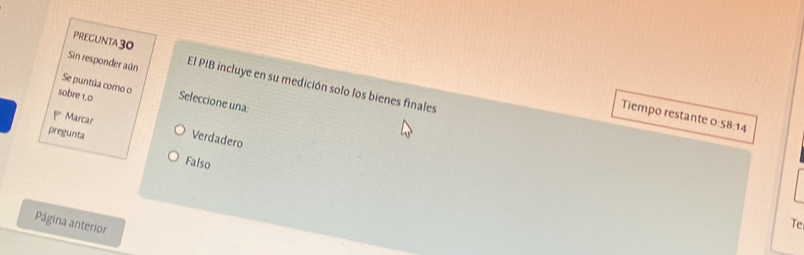 PREGUNTA 30
Sin responder aún El PIB incluye en su medición solo los bienes finales
Se puntúa como o
sobre 1,0 Seleccione una:
Tiempo restante o 58:14
Marcar
Verdadero
pregunta Falso
Página anterior
Te