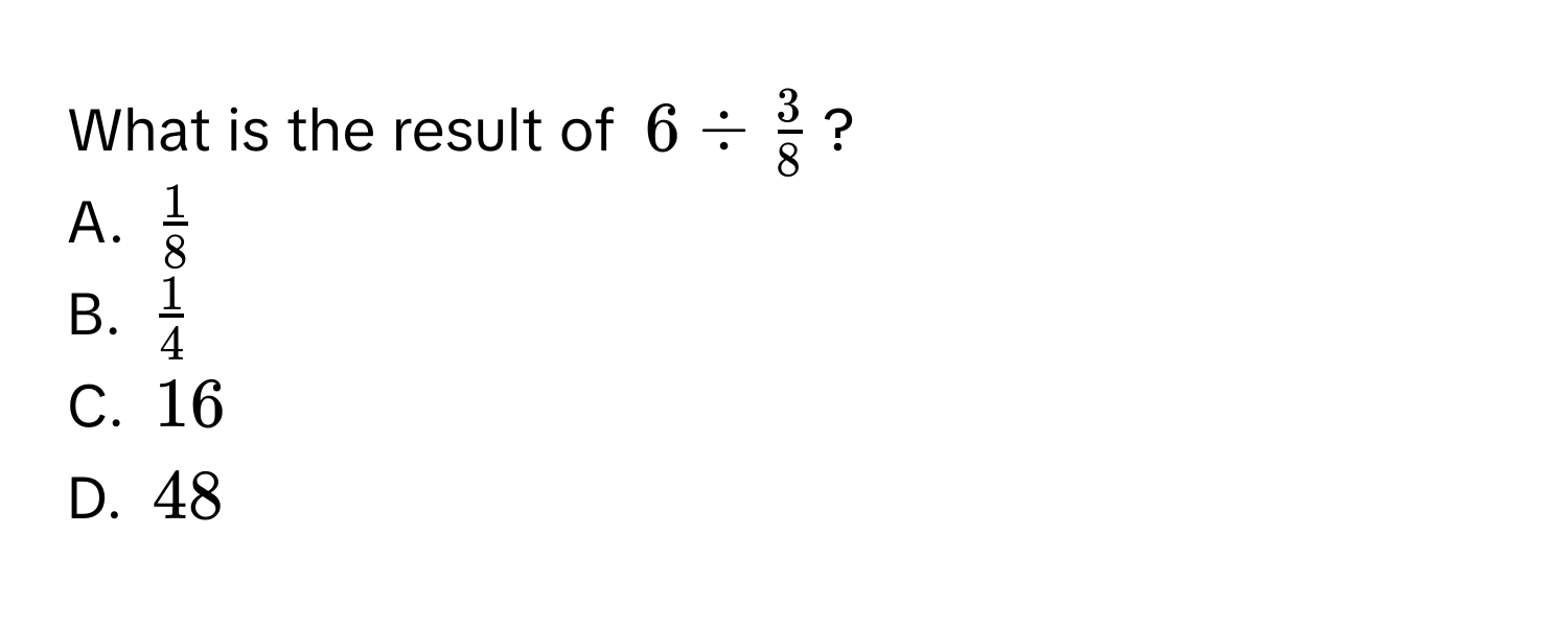 What is the result of $6 /  3/8 $?
A. $ 1/8 $
B. $ 1/4 $
C. $16$
D. $48$