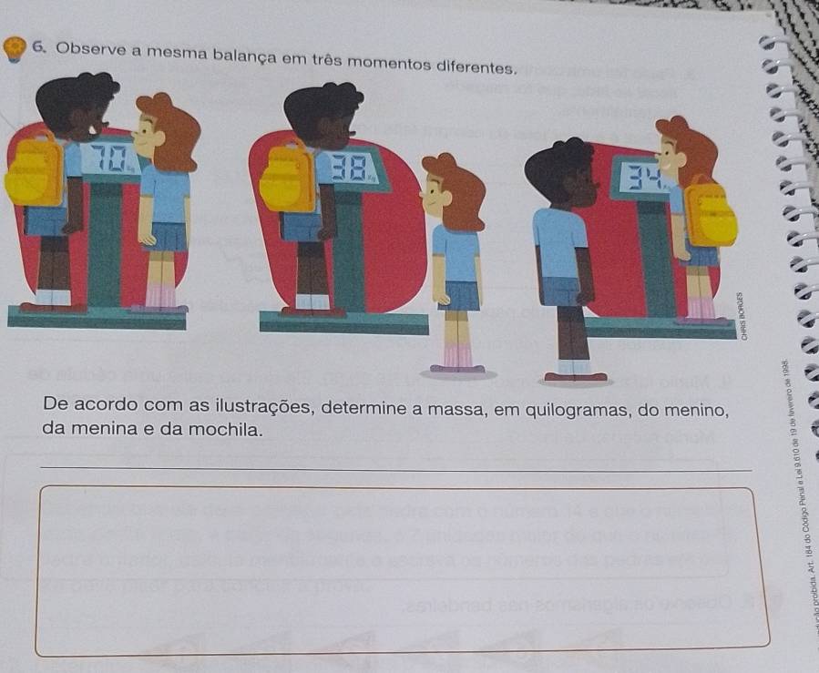 Observe a mesma balança em três momentos diferentes. 
De acordo com as ilustrações, determine a massa, em quilogramas, do menino, 
da menina e da mochila. 
_ 
_