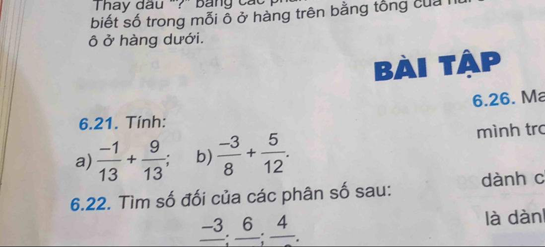 hay đầu '?' bang các 
biết số trong mỗi ỗ ở hàng trên bằng tổng của l 
ô ở hàng dưới. 
Bài tập 
6.26. Ma 
6.21. Tính: 
a)  (-1)/13 + 9/13 ; b)  (-3)/8 + 5/12 . 
mình trc 
6.22. Tìm số đối của các phân số sau: dành c
frac -3:frac 6. 4 là dàn