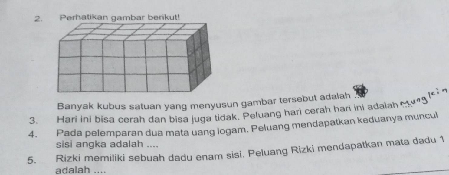 Perhatikan gambar berikut! 
Banyak kubus satuan yang menyusun gambar tersebut adalah 
3. Hari ini bisa cerah dan bisa juga tidak. Peluang hari cerah hari ini adalah n l 
4. Pada pelemparan dua mata uang logam. Peluang mendapatkan keduanya muncul 
sisi angka adalah .... 
5. Rizki memiliki sebuah dadu enam sisi. Peluang Rizki mendapatkan mata dadu 1 
adalah ....