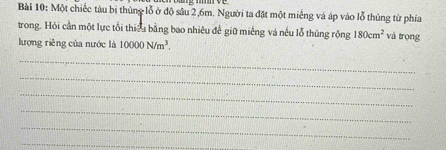 Một chiếc tàu bị thủng lỗ ở độ sâu 2, 6m. Người ta đặt một miếng vá áp vào lỗ thủng từ phía 
trong. Hỏi cần một lực tối thiếu bằng bao nhiêu để giữ miếng vá nếu lỗ thủng rộng 180cm^2 và trọng 
lượng riêng của nước là 10000N/m^3. 
_ 
_ 
_ 
_ 
_ 
_