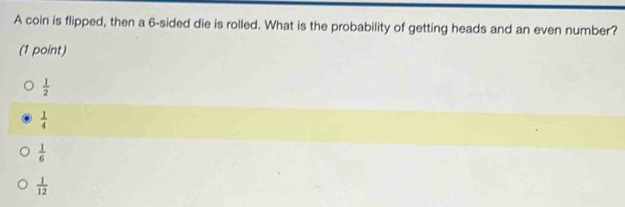 A coin is flipped, then a 6 -sided die is rolled. What is the probability of getting heads and an even number?
(1 point)
 1/2 
 1/4 
 1/6 
 1/12 