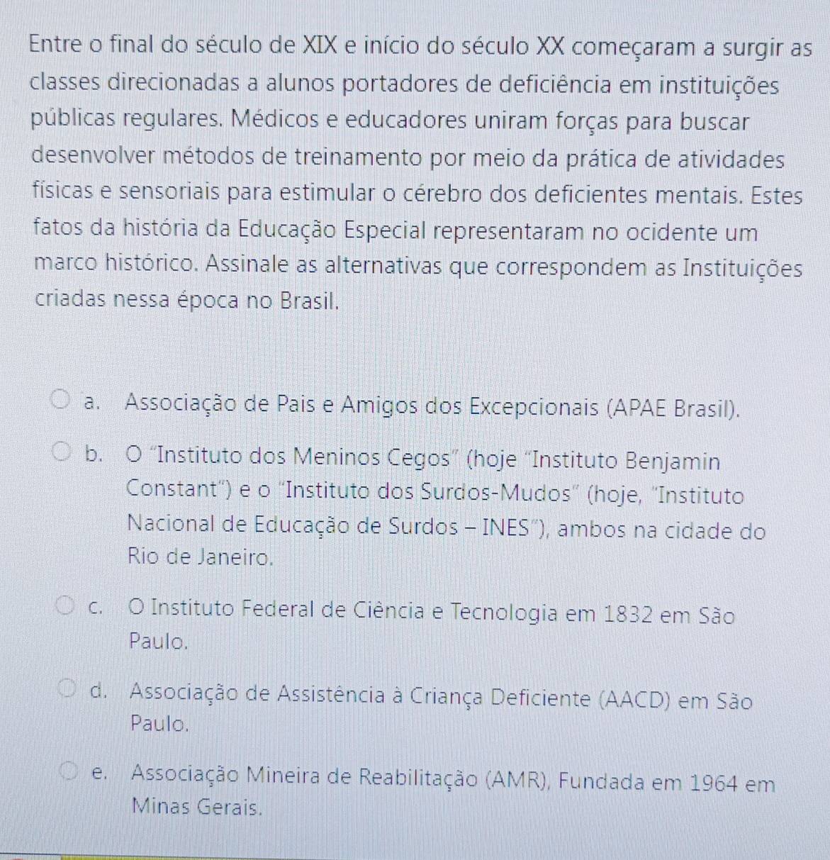 Entre o final do século de XIX e início do século XX começaram a surgir as
classes direcionadas a alunos portadores de deficiência em instituições
públicas regulares. Médicos e educadores uniram forças para buscar
desenvolver métodos de treinamento por meio da prática de atividades
físicas e sensoriais para estimular o cérebro dos deficientes mentais. Estes
fatos da história da Educação Especial representaram no ocidente um
marco histórico. Assinale as alternativas que correspondem as Instituições
criadas nessa época no Brasil.
a. Associação de Pais e Amigos dos Excepcionais (APAE Brasil).
b. O “Instituto dos Meninos Cegos” (hoje “Instituto Benjamin
Constant'') e o ''Instituto dos Surdos-Mudos' (hoje, ''Instituto
Nacional de Educação de Surdos - INES'), ambos na cidade do
Rio de Janeiro.
c. O Instituto Federal de Ciência e Tecnologia em 1832 em São
Paulo.
d. Associação de Assistência à Criança Deficiente (AACD) em São
Paulo.
e. Associação Mineira de Reabilitação (AMR), Fundada em 1964 em
Minas Gerais.