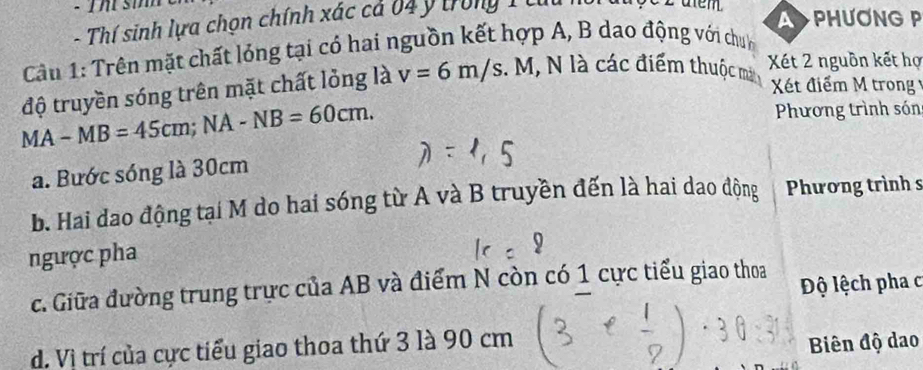 a PHUONG P
- Thí sinh lựa chọn chính xác cả 04 ý trong 1 tuu
Cầu 1: Trên mặt chất lỏng tại có hai nguồn kết hợp A, B dao động với chín
độ truyền sóng trên mặt chất lỏng là v=6m/s M , N là các điểm thuộc mắt Xét 2 nguồn kết hợ
Xét điểm M trong Ý
MA-MB=45cm; NA-NB=60cm. Phương trình són
a. Bước sóng là 30cm
b. Hai dao động tại M do hai sóng từ A và B truyền đến là hai dao động Phương trình s
ngược pha
c. Giữa đường trung trực của AB và điểm N còn có 1 cực tiểu giao thoa Độ lệch pha c
d. Vì trí của cực tiểu giao thoa thứ 3 là 90 cm
Biên độ dao