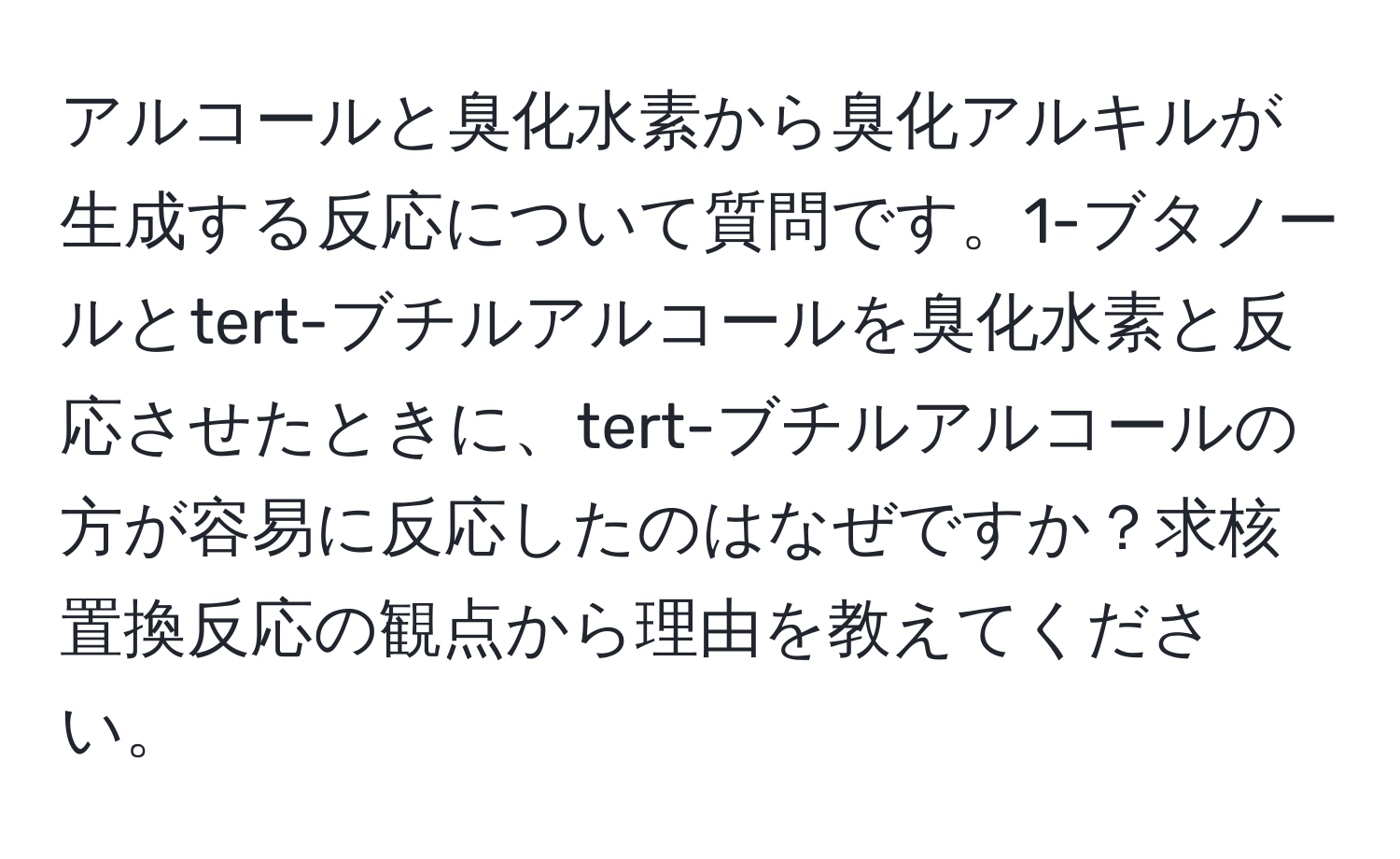 アルコールと臭化水素から臭化アルキルが生成する反応について質問です。1-ブタノールとtert-ブチルアルコールを臭化水素と反応させたときに、tert-ブチルアルコールの方が容易に反応したのはなぜですか？求核置換反応の観点から理由を教えてください。