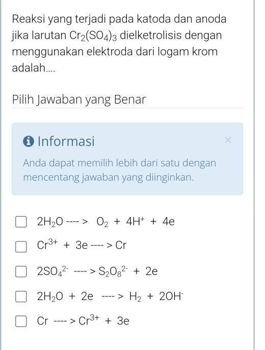 Reaksi yang terjadi pada katoda dan anoda
jika larutan Cr_2(SO_4)_3 dielketrolisis dengan
menggunakan elektroda dari logam krom
adalah....
Pilih Jawaban yang Benar
O Informasi
Anda dapat memilih lebih dari satu dengan
mencentang jawaban yang diinginkan.
2H_2Oto O_2+4H^++4e
Cr^(3+)+3e--->Cr
2SO_4^((2-)-->S_2)O_8^((2-)+2e
2H_2)O+2eto H_2+2OH^-
Crto Cr^(3+)+3e