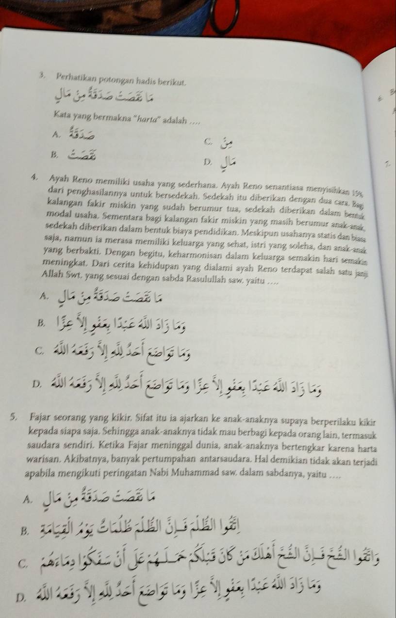 Perhatikan potongan hadis berikut.
6 B
Kata yang bermakna “harta” adalah ....
A.
C.
B
D.

4. Ayah Reno memiliki usaha yang sederhana. Ayah Reno senantiasa menyisihkan 15s
dari penghasilannya untuk bersedekah. Sedekah itu diberikan dengan dua cara. Bag
kalangan fakir miskin yang sudah berumur tua, sedekah diberikan dalam bemk
modal usaha. Sementara bagi kalangan fakir miskin yang masih berumur anak anak
sedekah diberikan dalam bentuk biaya pendidikan. Meskipun usahanya statis dan bas
saja, namun ia merasa memiliki keluarga yang sehat, istri yang soleha, dan anak andk
yang berbakti. Dengan begitu, keharmonisan dalam keluarga semakin hari semakis
meningkat. Dari cerita kehidupan yang dialami ayah Reno terdapat salah satu janj
Allah Swt, yang sesuai dengan sabda Rasulullah saw. yaitu …
A.
B.
C.
D.
5. Fajar seorang yang kikir. Sifat itu ia ajarkan ke anak-anaknya supaya berperilaku kikir
kepada siapa saja. Sehingga anak-anaknya tidak mau berbagi kepada orang lain, termasuk
saudara sendiri. Ketika Fajar meninggal dunia, anak-anaknya bertengkar karena harta
warisan. Akibatnya, banyak pertumpahan antarsaudara. Hal demikian tidak akan terjadi
apabila mengikuti peringatan Nabi Muhammad saw. dalam sabdanya, yaitu …
A.
B.
C.
D.