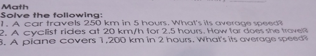 Math 
Solve the following: 
1. A car travels 250 km in 5 hours. What's its average speed? 
2. A cyclist rides at 20 km/h for 2.5 hours. How far does she travel? 
3. A piane covers 1,200 km in 2 hours. What's its average speed?