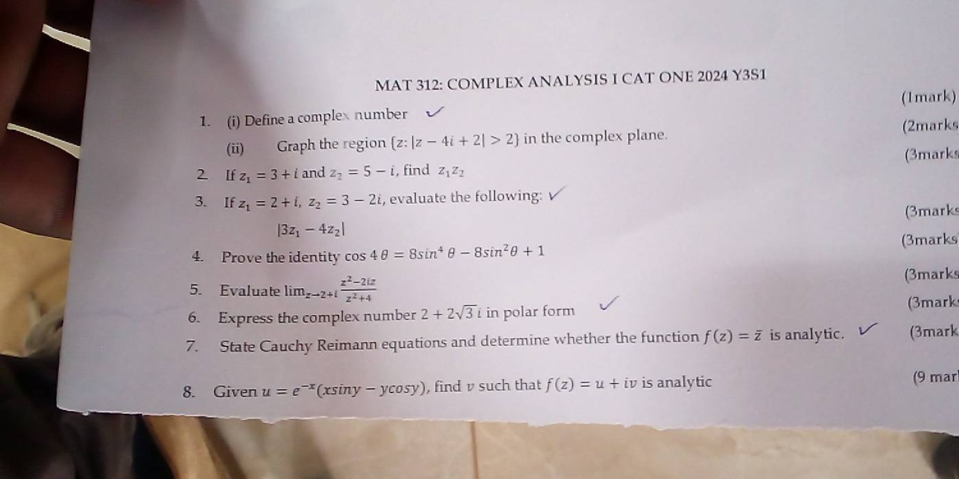 MAT 312: COMPLEX ANALYSIS I CAT ONE 2024 Y3S1 
1. (i) Define a complex number (1mark) 
(2marks 
(ii) Graph the region  z:|z-4i+2|>2 in the complex plane. 
2 If z_1=3+i and z_2=5-i , find z_1z_2 (3marks 
3. If z_1=2+i, z_2=3-2i , evaluate the following:
|3z_1-4z_2| (3marks 
4. Prove the identity cos 4θ =8sin^4θ -8sin^2θ +1 (3marks 
5. Evaluate lim_zto 2+i (z^2-2iz)/z^2+4  (3marks 
6. Express the complex number 2+2sqrt(3)inpolarform (3mark 
7. State Cauchy Reimann equations and determine whether the function f(z)=overline z is analytic. (3mark 
8. Given u=e^(-x)(xsin y-ycos y) , find v such that f(z)=u+iv is analytic (9 mar