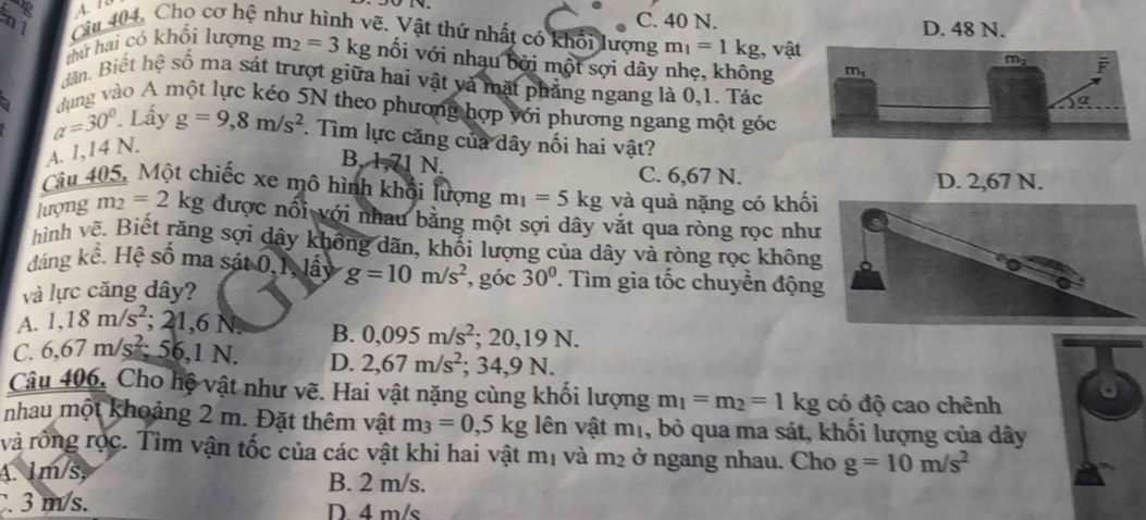 nl Câu 404, Cho cơ hệ như hình vẽ. Vật thứ nhất có khối lượng C. 40 N. D. 48 N.
m_1=1kg , vật
thứ hai có khối lượng m_2=3kg nối với nhạu bởi một sợi dây nhẹ, không
dân. Biết hệ số ma sát trượt giữa hai vật và mặt phẳng ngang là 0,1. Tác
dụng vào A một lực kéo 5N theo phương hợp với phương ngang một góc
a=30°. Lấy g=9,8m/s^2. Tìm lực căng của dây nối hai vật?
A. 1,14 N.
B. 71 N.
C. 6,67 N. D. 2,67 N.
Cu 405, Một chiếc xe mô hình khổi lượng m_1=5kg và quả nặng có khối
lượng m_2=2kg được nối với nhau bằng một sợi dây vắt qua ròng rọc như
hình vẽ. Biết răng sợi dây không dãn, khối lượng của dây và ròng rọc không
đáng kể. Hệ số ma sát 0,1, lấy g=10m/s^2 , góc 30° Tìm gia tốc chuyển động
và lực căng dây?
A. 1,18m/s^2 1.6 N B. 0,095m/s^2; 20, |9| 1

C. 6,67m/s^2;56,1N. D. 2,67m/s^2; 34,9 N.
Câu 406, Cho hệ vật như vẽ. Hai vật nặng cùng khối lượng m_1=m_2=1kg có độ cao chênh
nhau một khoảng 2 m. Đặt thêm vật m_3=0,5kg lên vật mị, bỏ qua ma sát, khổi lượng của dây
và rồng rộc. Tìm vận tốc của các vật khi hai vật r n_1 và m_2 ở ngang nhau. Cho g=10m/s^2
A. 1m/s,
B. 2 m/s.
. 3 m/s. D 4 m/s