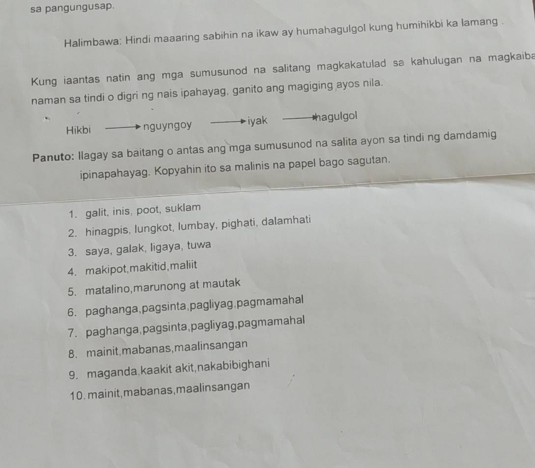 sa pangungusap. 
Halimbawa: Hindi maaaring sabihin na ikaw ay humahagulgol kung humihikbi ka lamang . 
Kung iaantas natin ang mga sumusunod na salitang magkakatulad sa kahulugan na magkaiba 
naman sa tindi o digri ng nais ipahayag, ganito ang magiging ayos nila. 
Hikbi nguyngoy iyak hagulgol 
Panuto: Ilagay sa baitang o antas ang mga sumusunod na salita ayon sa tindi ng damdamig 
ipinapahayag. Kopyahin ito sa malinis na papel bago sagutan. 
1. galit, inis, poot, suklam 
2. hinagpis, lungkot, Iumbay, pighati, dalamhati 
3. saya, galak, ligaya, tuwa 
4. makipot, makitid, maliit 
5. matalino,marunong at mautak 
6. paghanga,pagsinta,pagliyag,pagmamahal 
7. paghanga,pagsinta,pagliyag,pagmamahal 
8. mainit,mabanas,maalinsangan 
9. maganda,kaakit akit,nakabibighani 
10. mainit,mabanas,maalinsangan