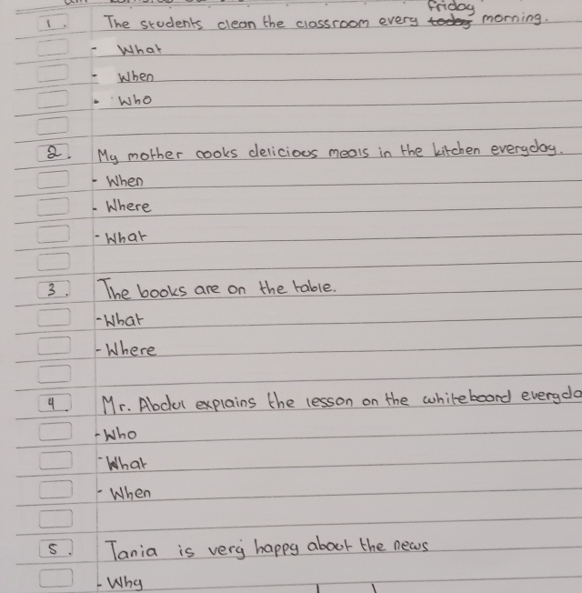 Friday 
The students clean the classroom every morning. 
What 
When 
Who 
a. My mother cooks delicious meals in the kitchen everyday. 
When 
Where 
What 
3. The books are on the table. 
- What 
- Where 
9. Mr. Abcul explains the lesson on the whileboard everyda 
-Who 
What 
When 
S. Tania is very happy about the news 
Why