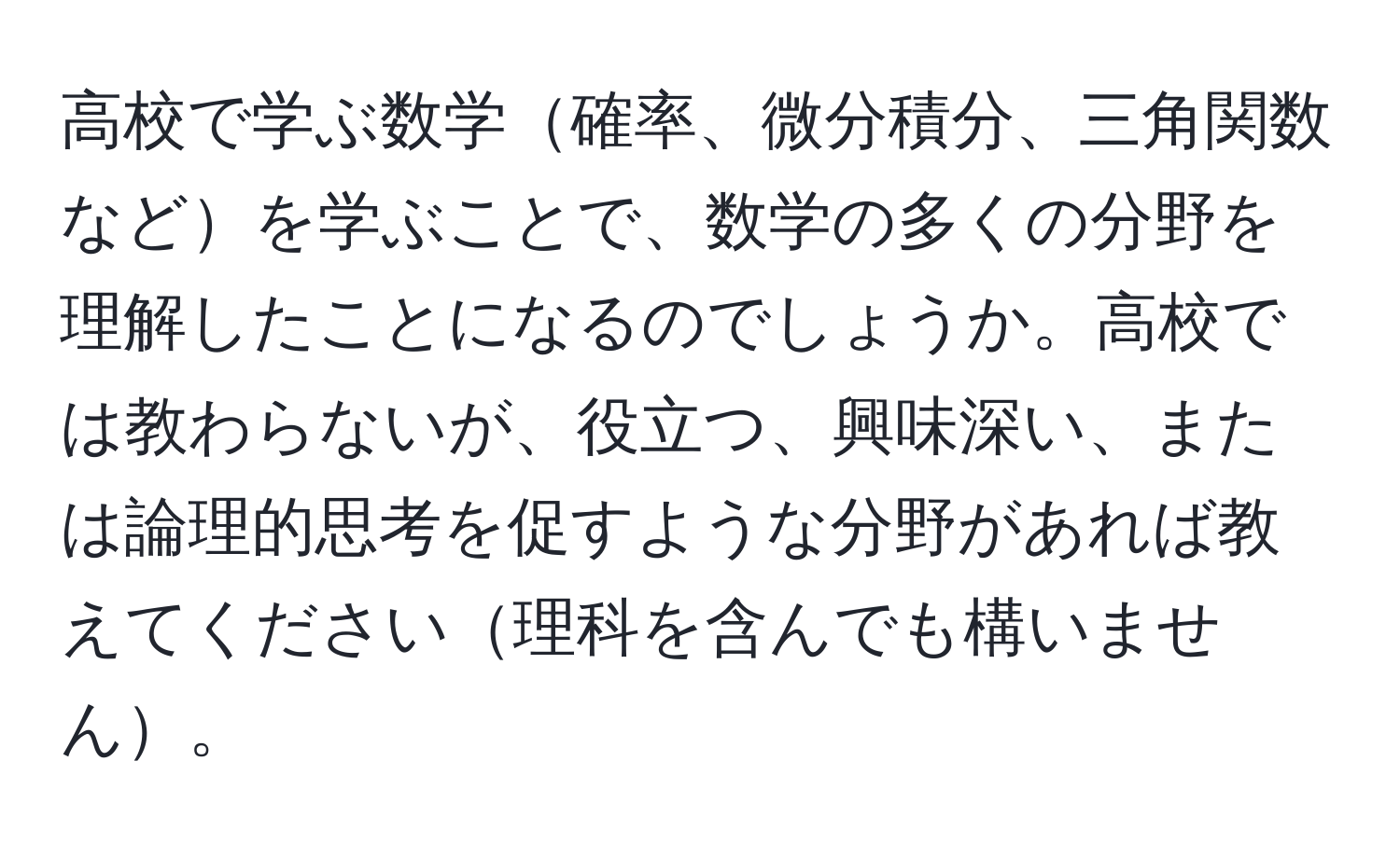 高校で学ぶ数学確率、微分積分、三角関数などを学ぶことで、数学の多くの分野を理解したことになるのでしょうか。高校では教わらないが、役立つ、興味深い、または論理的思考を促すような分野があれば教えてください理科を含んでも構いません。