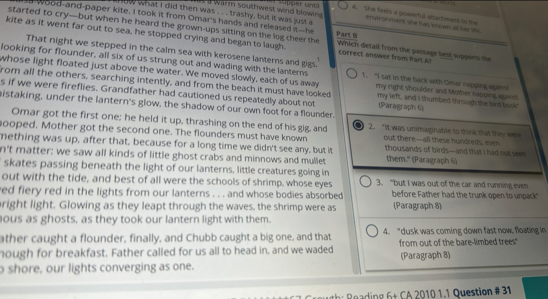 wond 
er  süper unti 4. She feels a powerful attachment to the
now what I did then was . . . trashy, but it was just a
s a warm southwest wind blowing environment she has known all her life.
sa-wood-and-paper kite. I took it from Omar's hands and released it—he Part B
started to cry—but when he heard the grown-ups sitting on the log cheer the Which detail from the passage best supports the
kite as it went far out to sea, he stopped crying and began to laugh. correct answer from Part A?
That night we stepped in the calm sea with kerosene lanterns and gigs,
looking for flounder, all six of us strung out and wading with the lanterns
whose light floated just above the water. We moved slowly, each of us away my right shoulder and Mother napping against 
1. "I sat in the back with Omar napping against
from all the others, searching intently, and from the beach it must have looked my left, and I thumbed through the bird book"
s if we were fireflies. Grandfather had cautioned us repeatedly about not (Paragraph 6)
istaking, under the lantern's glow, the shadow of our own foot for a flounder.
Omar got the first one; he held it up, thrashing on the end of his gig, and 2. "It was unimaginable to think that they were
hooped. Mother got the second one. The flounders must have known
out there—all these hundreds, even
mething was up, after that, because for a long time we didn't see any, but it
thousands of birds—and that I had not seen
n't matter; we saw all kinds of little ghost crabs and minnows and mullet
them." (Paragraph 6)
skates passing beneath the light of our lanterns, little creatures going in
out with the tide, and best of all were the schools of shrimp, whose eyes 3. "but I was out of the car and running even
ed fiery red in the lights from our lanterns . . . and whose bodies absorbed before Father had the trunk open to unpack"
right light. Glowing as they leapt through the waves, the shrimp were as (Paragraph 8)
ous as ghosts, as they took our lantern light with them.
ther caught a flounder, finally, and Chubb caught a big one, and that 4. "dusk was coming down fast now, floating in
from out of the bare-limbed trees"
hough for breakfast. Father called for us all to head in, and we waded
(Paragraph 8)
shore, our lights converging as one.
6+CA 2010 1.1 Question # 31