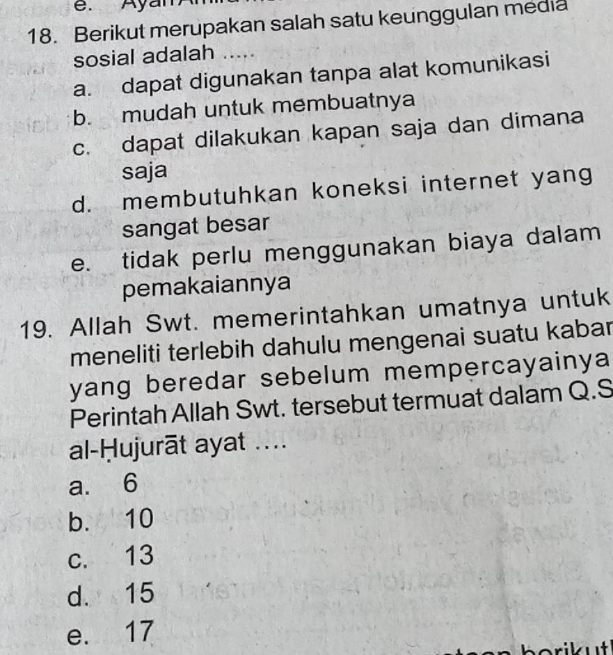 Ayar
18. Berikut merupakan salah satu keunggulan media
sosial adalah ....
a. dapat digunakan tanpa alat komunikasi
b. mudah untuk membuatnya
c. dapat dilakukan kapan saja dan dimana
saja
d. membutuhkan koneksi internet yang
sangat besar
e. tidak perlu menggunakan biaya dalam
pemakaiannya
19. Allah Swt. memerintahkan umatnya untuk
meneliti terlebih dahulu mengenai suatu kabar
yang beredar sebelum mempercayainya 
Perintah Allah Swt. tersebut termuat dalam Q.S
al-Ḥujurāt ayat ....
a. 6
b. 10
c. 13
d. 15
e. 17