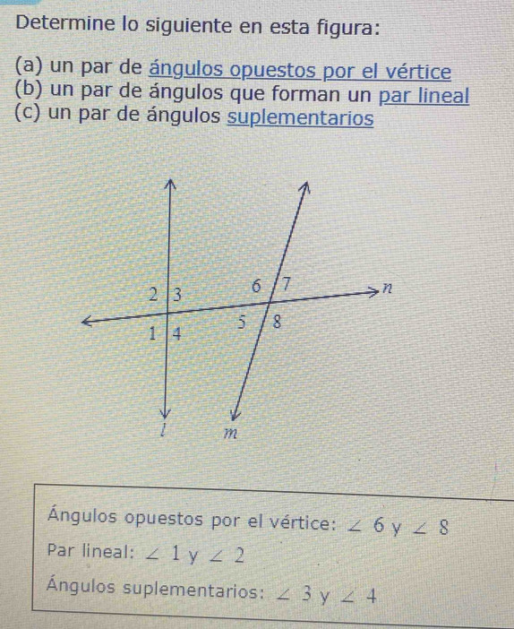 Determine lo siguiente en esta figura: 
(a) un par de ángulos opuestos por el vértice 
(b) un par de ángulos que forman un par lineal 
(c) un par de ángulos suplementarios 
Ángulos opuestos por el vértice: ∠ 6 y ∠ 8
Par lineal: ∠ 1y∠ 2
Ángulos suplementarios: ∠ 3° y ∠ 4