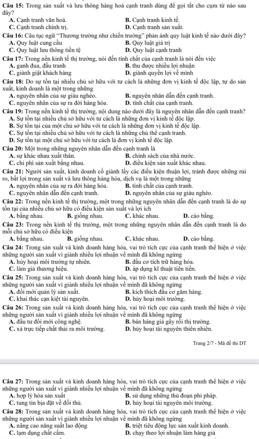 Trong sản xuất và lưu thông hàng hoá cạnh tranh dùng để gọi tắt cho cụm từ nào sau
đây?
A. Cạnh tranh văn hoá. B. Cạnh tranh kinh tế.
C. Cạnh tranh chính trị. D. Cạnh tranh sản xuất.
Câu 16: Câu tục ngữ “Thương trường như chiến trường” phản ánh quy luật kinh tế nào dưới đây?
A. Quy luật cung cầu B. Quy luật giá trị
C. Quy luật lưu thông tiền tệ D. Quy luật cạnh tranh
Câu 17: Trong nền kinh tế thị trường, nói đến tính chất của cạnh tranh là nói đến việc
A. ganh đua, đầu tranh B. thu được nhiều lợi nhuận
C. giành giật khách hàng D. giành quyền lợi về mình
Câu 18: Do sự tồn tại nhiều chủ sở hữu với tư cách là những đơn vị kinh tế độc lập, tự do sản
xuất, kinh doanh là một trong những
A. nguyên nhân của sự giàu nghèo. B. nguyên nhân dẫn đến cạnh tranh.
C. nguyên nhân của sự ra đời hàng hóa. D. tính chất của cạnh tranh.
Câu 19: Trong nền kinh tế thị trường, nội dung nào dưới đây là nguyên nhân dẫn đến cạnh tranh?
A. Sự tồn tại nhiều chủ sở hữu với tư cách là những đơn vị kinh tế độc lập.
B. Sự tồn tại của một chủ sở hữu với tư cách là những đơn vị kinh tế độc lập.
C. Sự tồn tại nhiều chủ sở hữu với tư cách là những chủ thể cạnh tranh.
D. Sự tồn tại một chủ sở hữu với tư cách là đơn vị kinh tế độc lập.
Câu 20: Một trong những nguyên nhân dẫn đến cạnh tranh là
A. sự khác nhau xuất thân. B. chính sách của nhà nước.
C. chi phí sản xuất bằng nhau. D. điều kiện sản xuất khác nhau.
Câu 21: Người sản xuất, kinh doanh cố giành lấy các điều kiện thuận lợi, tránh được những rủi
ro, bất lợi trong sản xuất và lưu thông hàng hóa, dịch vụ là một trong những
A. nguyên nhân của sự ra đời hàng hóa. B. tính chất của cạnh tranh.
C. nguyên nhân dẫn đến cạnh tranh. D. nguyên nhân của sự giàu nghèo.
Câu 22: Trong nền kinh tế thị trường, một trong những nguyên nhân dẫn đến cạnh tranh là do sự
tồn tại của nhiều chủ sở hữu có điều kiện sản xuất và lợi ích
A. bằng nhau. B. giống nhau. C. khác nhau. D. cào bằng.
Câu 23: Trong nền kinh tế thị trường, một trong những nguyên nhân dẫn đến cạnh tranh là do
mỗi chủ sở hữu có điều kiện
A. bằng nhau. B. giống nhau. C. khác nhau. D. cào bằng.
Câu 24: Trong sản xuất và kinh doanh hàng hóa, vai trò tích cực của cạnh tranh thể hiện ở việc
những người sản xuất vì giành nhiều lợi nhuận về mình đã không ngừng
A. hủy hoại môi trường tự nhiên. B. đầu cơ tích trữ hàng hóa.
C. làm giả thương hiệu. D. áp dụng kĩ thuật tiên tiến.
Câu 25: Trong sản xuất và kinh doanh hàng hóa, vai trò tích cực của cạnh tranh thể hiện ở việc
những người sản xuất vì giành nhiều lợi nhuận về mình đã không ngừng
A. đồi mới quản lý sản xuất. B. kích thích đầu cơ găm hàng.
C. khai thác cạn kiệt tài nguyên. D. hủy hoại môi trường.
Câu 26: Trong sản xuất và kinh doanh hàng hóa, vai trò tích cực của cạnh tranh thể hiện ở việc
những người sản xuất vì giành nhiều lợi nhuận về mình đã không ngừng
A. đầu tư đôi mới công nghệ. B. bán hàng giả gây rôi thị trường.
C. xã trực tiếp chất thải ra môi trường. D. hủy hoại tài nguyên thiên nhiên.
Trang 2/7 - Mã đề thi DT
Câu 27: Trong sản xuất và kinh doanh hàng hóa, vai trò tích cực của cạnh tranh thể hiện ở việc
những người sản xuất vì giành nhiều lợi nhuận về mình đã không ngừng
A. hợp lý hóa sản xuất B. sử dụng những thủ đoạn phi pháp.
C. tung tin bịa đặt về đối thủ. D. hủy hoại tài nguyên môi trường.
Câu 28: Trong sản xuất và kinh doanh hàng hóa, vai trò tích cực của cạnh tranh thể hiện ở việc
những người sản xuất vì giành nhiều lợi nhuận về mình đã không ngừng
A. nâng cao năng suất lao động B. triệt tiêu động lực sản xuất kinh doanh.
C. lạm dụng chất cấm. D. chạy theo lợi nhuận làm hàng giả