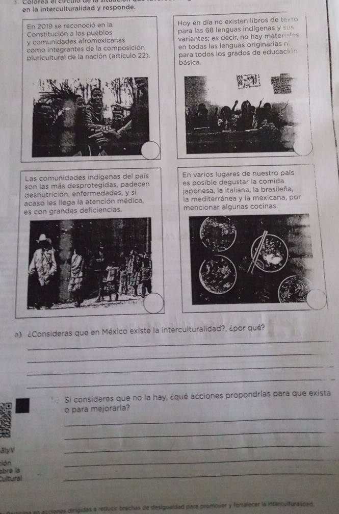 en la interculturalidad y responde. 
En 2019 se reconoció en la Hoy en día no existen libros de texto 
Constitución a los pueblos para las 68 lenguas indígenas y sus 
y comunidades afromexicanas variantes; es decir, no hay materiales 
como integrantes de la composición en todas las lenguas originarias n 
pluricultural de la nación (artículo 22). para todos los grados de educación 
básica 
Las comunidades indígenas del país En varios lugares de nuestro país 
son las más desprotegidas, padecen es posible degustar la comida 
desnutrición, enfermedades, y si japonesa, la italiana, la brasileña, 
acaso les llega la atención médica, la mediterránea y la mexicana, por 
es con grandes deficiencias. mencionar algunas cocinas. 
_ 
a) ¿Consideras que en México existe la interculturalidad?, ¿por qué? 
_ 
_ 
_ 
Si consideras que no la hay, ¿qué acciones propondrías para que exista 
_ 
o para mejoraria? 
_ 
3yV 
_ 
;ión 
_ 
ábre la 
Cultural 
_ 
ciones dinigidas a reducir brechas de desigualdad para premover y fortalecer la interculturalidad.