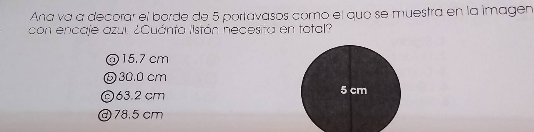 Ana va a decorar el borde de 5 portavasos como el que se muestra en la imagen
con encaje azul. ¿Cuánto listón necesita en total?
@ 15.7 cm
ⓑ30. 0 cm
©63.2 cm
@ 78.5 cm