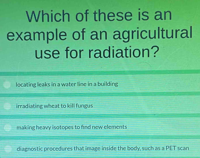 Which of these is an
example of an agricultural
use for radiation?
locating leaks in a water line in a building
irradiating wheat to kill fungus
making heavy isotopes to find new elements
diagnostic procedures that image inside the body, such as a PET scan