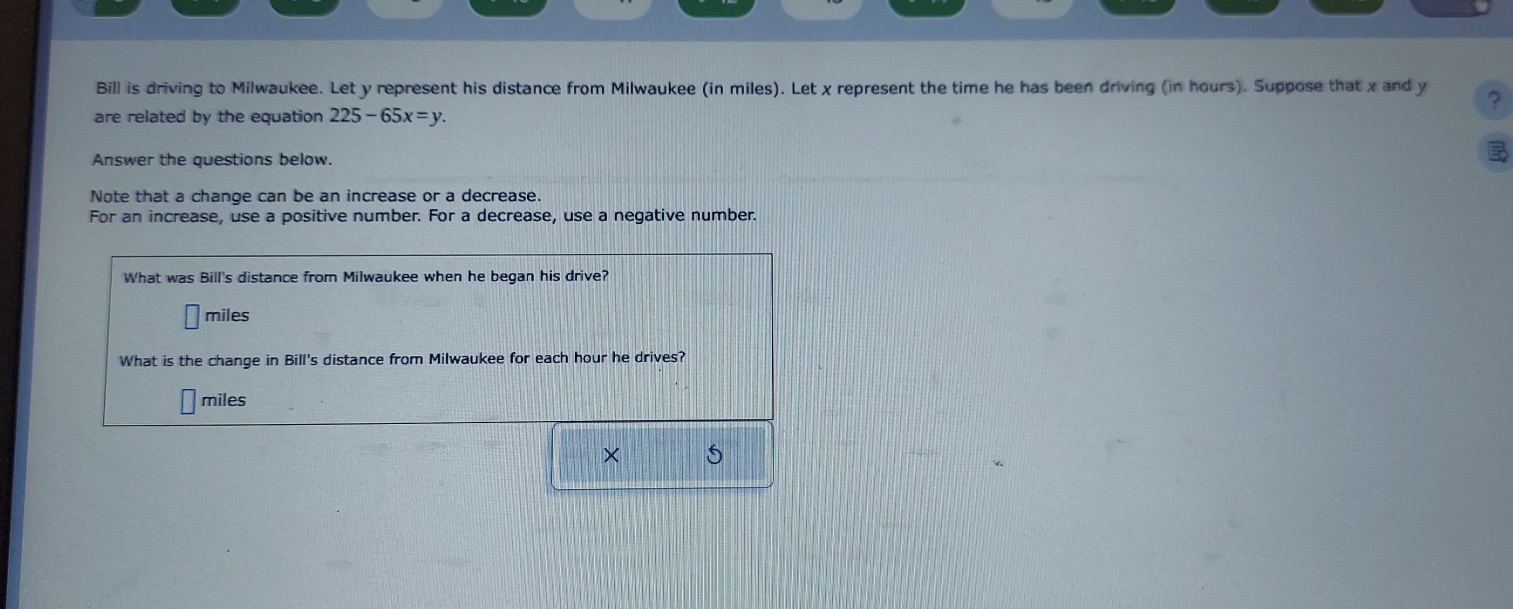 Bill is driving to Milwaukee. Let y represent his distance from Milwaukee (in miles). Let x represent the time he has been driving (in hours). Suppose that x and y ? 
are related by the equation 225-65x=y. 
Answer the questions below. 

Note that a change can be an increase or a decrease. 
For an increase, use a positive number. For a decrease, use a negative number. 
What was Bill's distance from Milwaukee when he began his drive?
miles
What is the change in Bill's distance from Milwaukee for each hour he drives?
miles
×